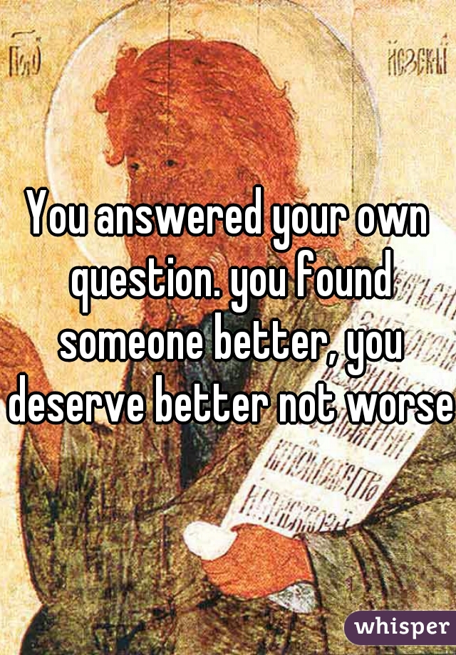 You answered your own question. you found someone better, you deserve better not worse