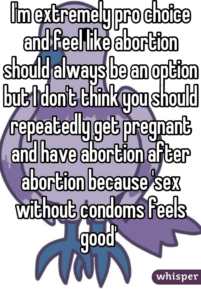 I'm extremely pro choice and feel like abortion should always be an option but I don't think you should repeatedly get pregnant and have abortion after abortion because 'sex without condoms feels good' 