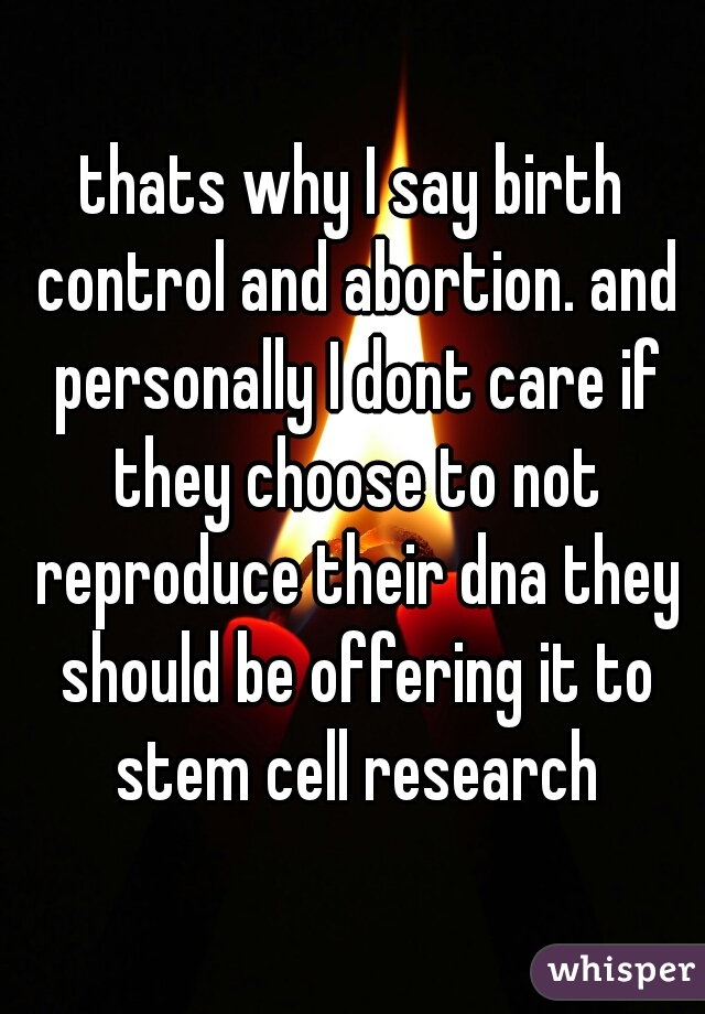 thats why I say birth control and abortion. and personally I dont care if they choose to not reproduce their dna they should be offering it to stem cell research