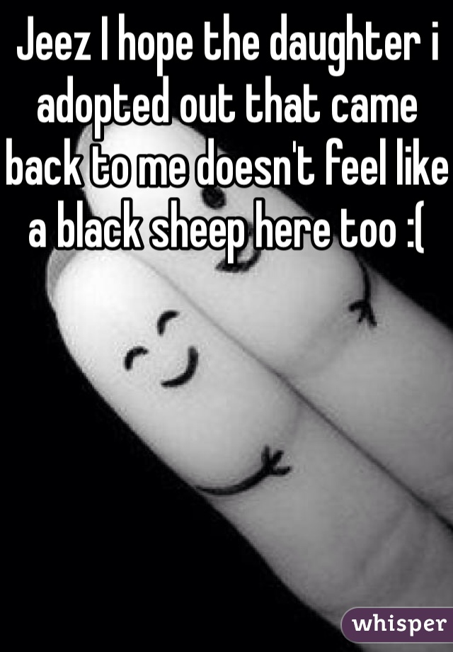 Jeez I hope the daughter i adopted out that came back to me doesn't feel like a black sheep here too :(