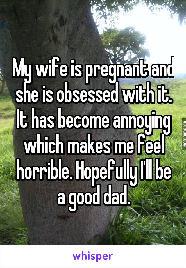 My wife is pregnant and she is obsessed with it. It has become annoying which makes me feel horrible. Hopefully I'll be a good dad.