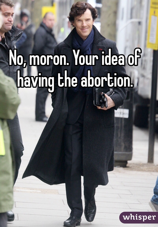 No, moron. Your idea of having the abortion. 