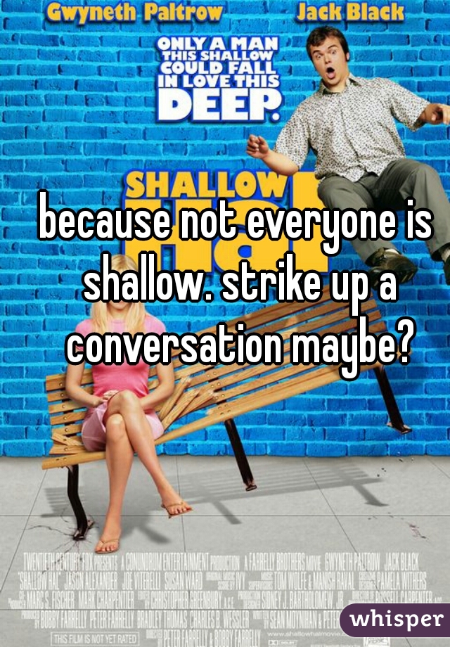 because not everyone is shallow. strike up a conversation maybe?