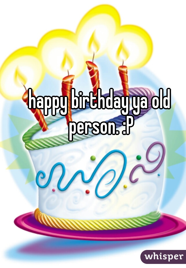 happy birthday ya old person. :P