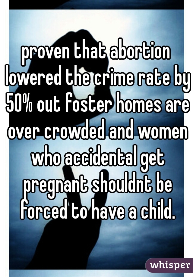 proven that abortion lowered the crime rate by 50% out foster homes are over crowded and women who accidental get pregnant shouldnt be forced to have a child.