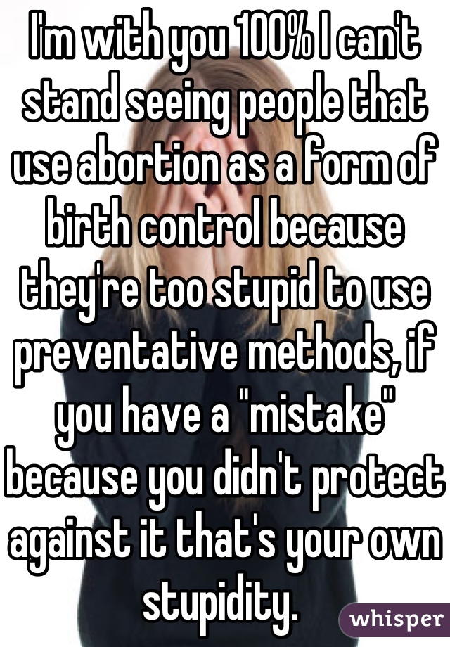 I'm with you 100% I can't stand seeing people that use abortion as a form of birth control because they're too stupid to use preventative methods, if you have a "mistake" because you didn't protect against it that's your own stupidity. 