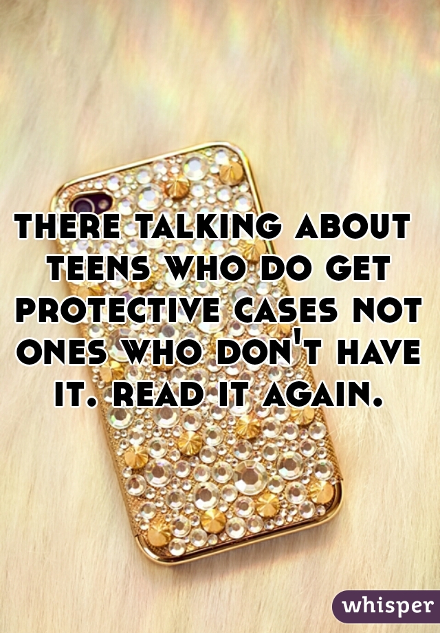 there talking about teens who do get protective cases not ones who don't have it. read it again.