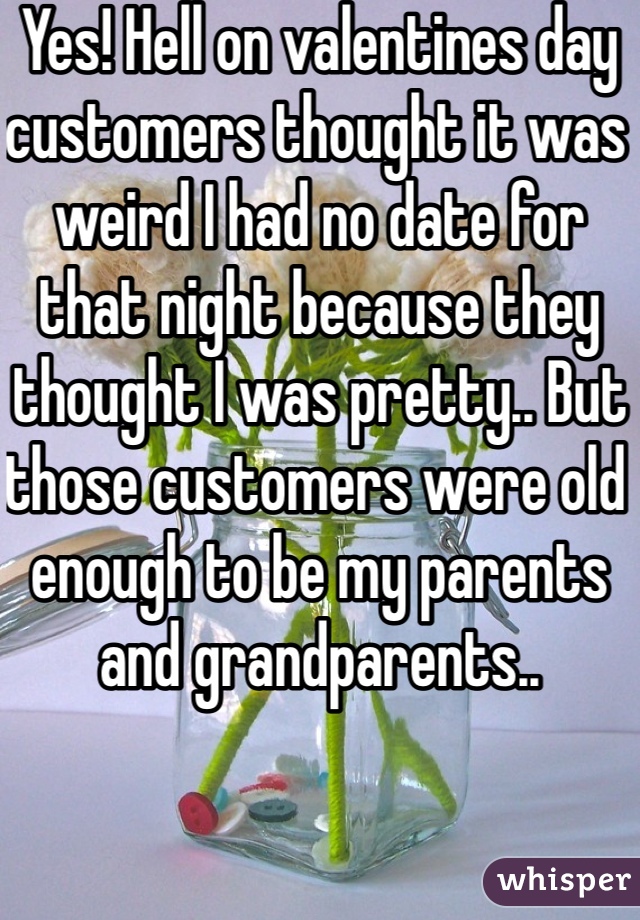 Yes! Hell on valentines day customers thought it was weird I had no date for that night because they thought I was pretty.. But those customers were old enough to be my parents and grandparents..