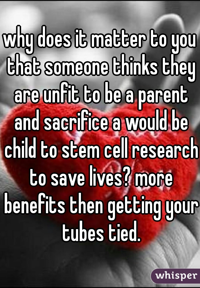 why does it matter to you that someone thinks they are unfit to be a parent and sacrifice a would be child to stem cell research to save lives? more benefits then getting your tubes tied.