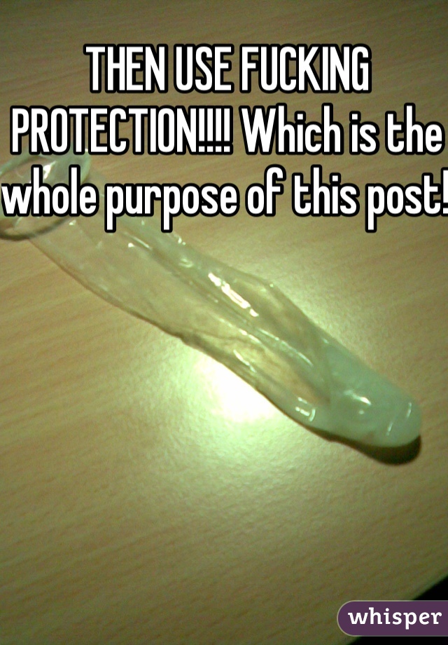 THEN USE FUCKING PROTECTION!!!! Which is the whole purpose of this post! 