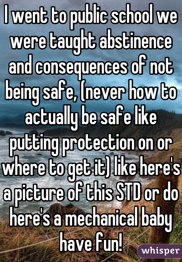 I went to public school we were taught abstinence and consequences of not being safe, (never how to actually be safe like putting protection on or where to get it) like here's a picture of this STD or do here's a mechanical baby have fun!