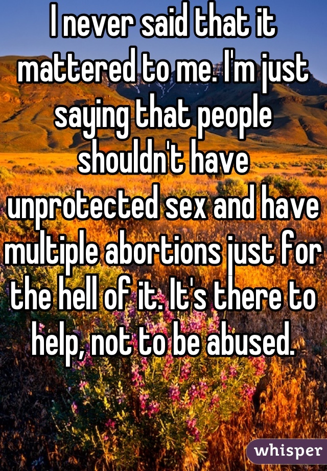 I never said that it mattered to me. I'm just saying that people shouldn't have unprotected sex and have multiple abortions just for the hell of it. It's there to help, not to be abused. 