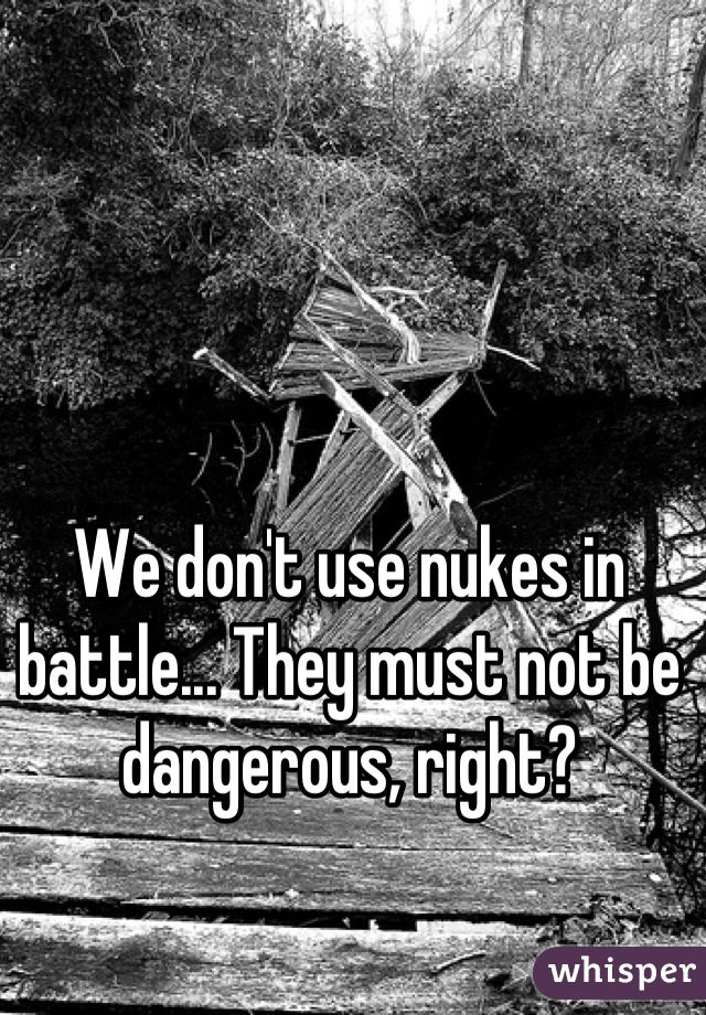 We don't use nukes in battle... They must not be dangerous, right?