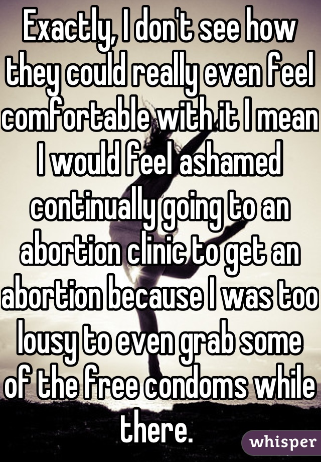 Exactly, I don't see how they could really even feel comfortable with it I mean I would feel ashamed continually going to an abortion clinic to get an abortion because I was too lousy to even grab some of the free condoms while there. 