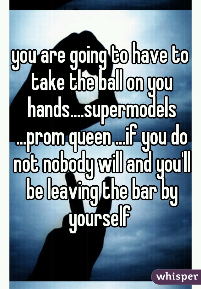 you are going to have to take the ball on you hands....supermodels ...prom queen ...if you do not nobody will and you'll be leaving the bar by yourself 