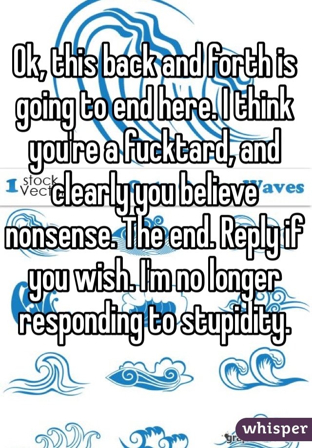 Ok, this back and forth is going to end here. I think you're a fucktard, and clearly you believe nonsense. The end. Reply if you wish. I'm no longer responding to stupidity. 