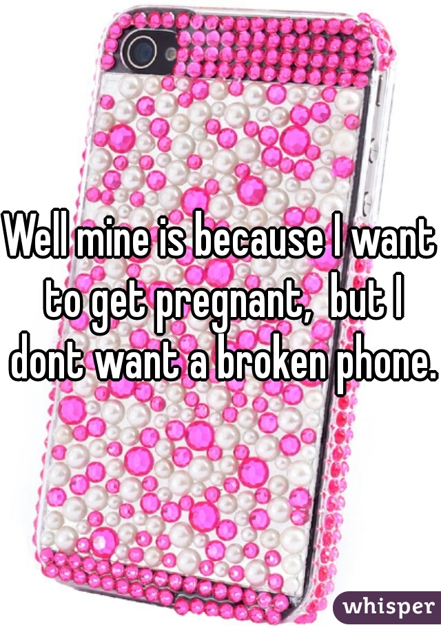 Well mine is because I want to get pregnant,  but I dont want a broken phone. 