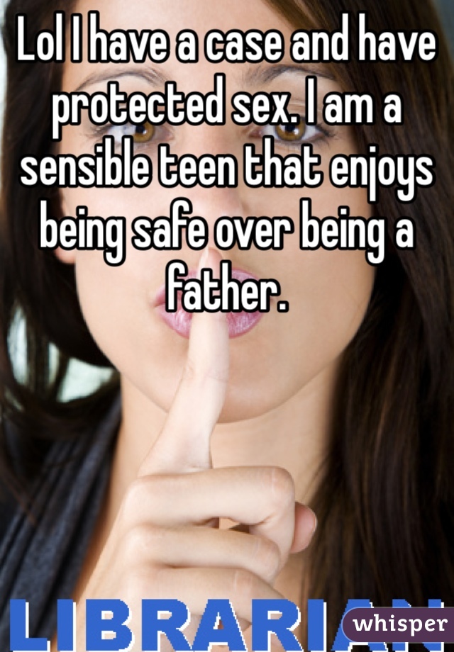 Lol I have a case and have protected sex. I am a sensible teen that enjoys being safe over being a father. 