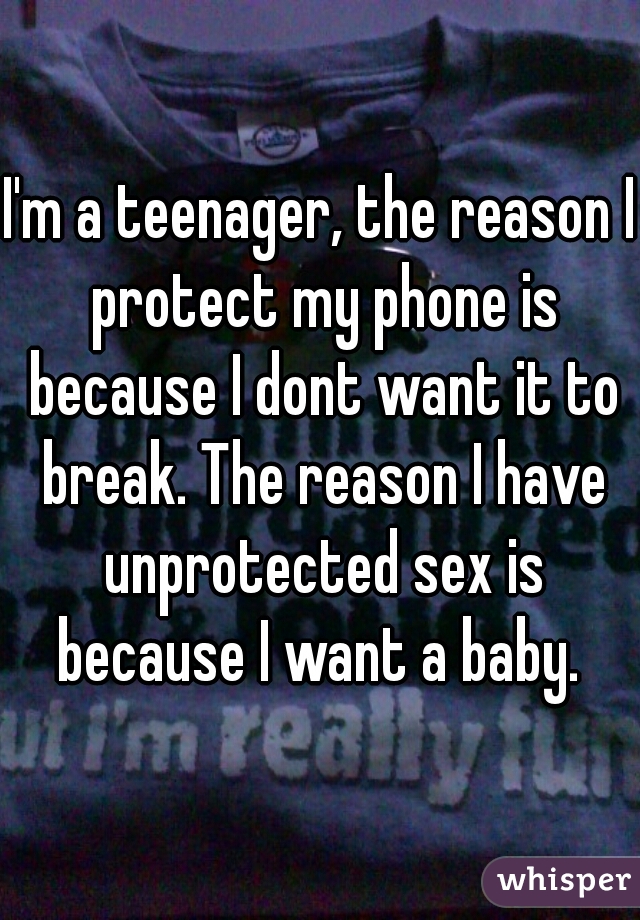 I'm a teenager, the reason I protect my phone is because I dont want it to break. The reason I have unprotected sex is because I want a baby. 