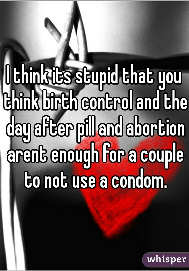 I think its stupid that you think birth control and the day after pill and abortion arent enough for a couple to not use a condom.