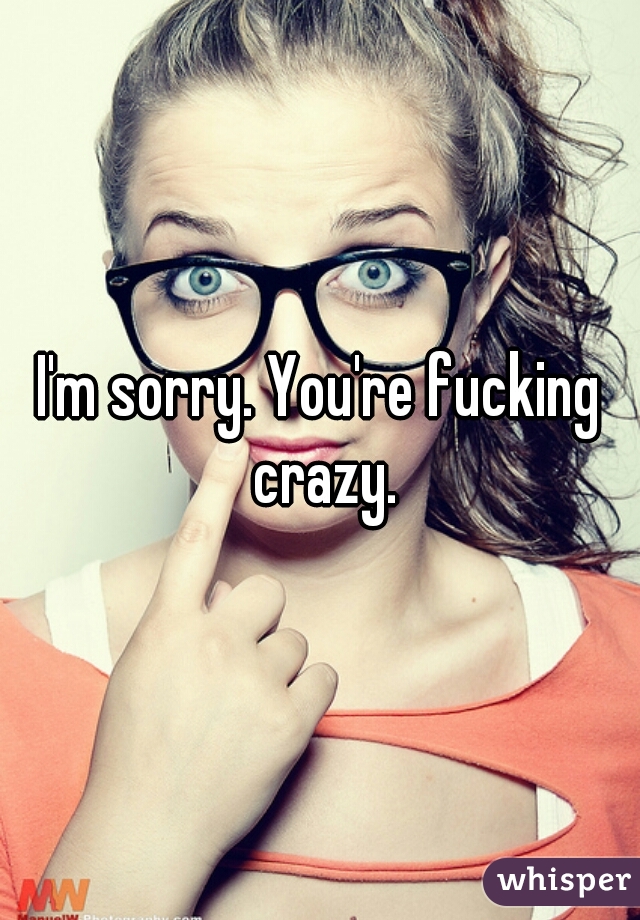 I'm sorry. You're fucking crazy.