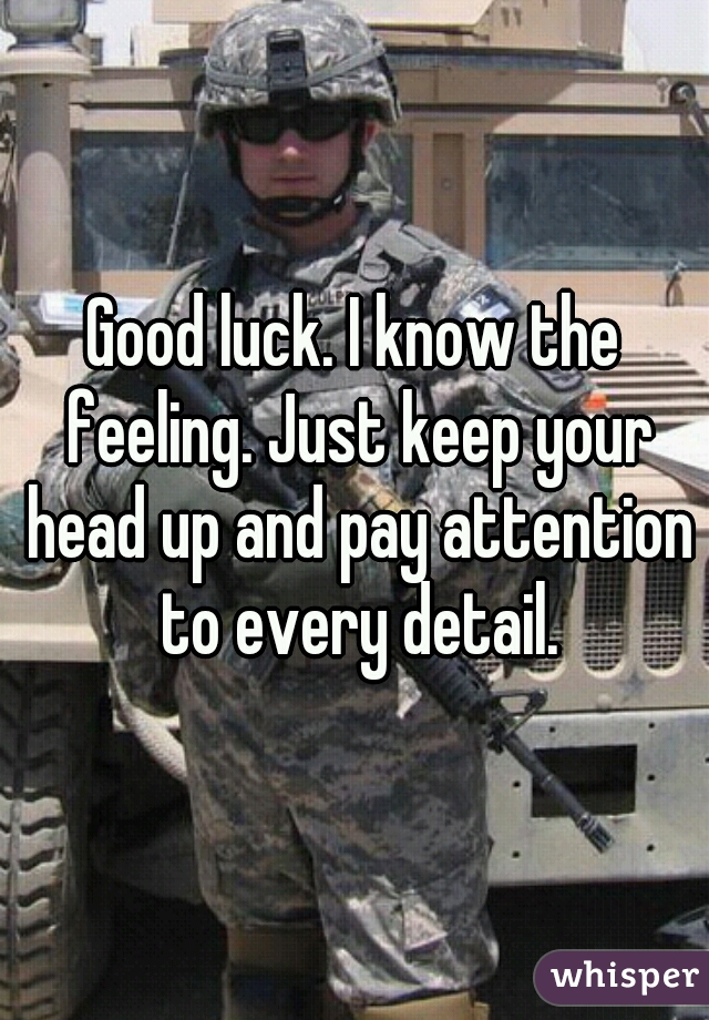Good luck. I know the feeling. Just keep your head up and pay attention to every detail.