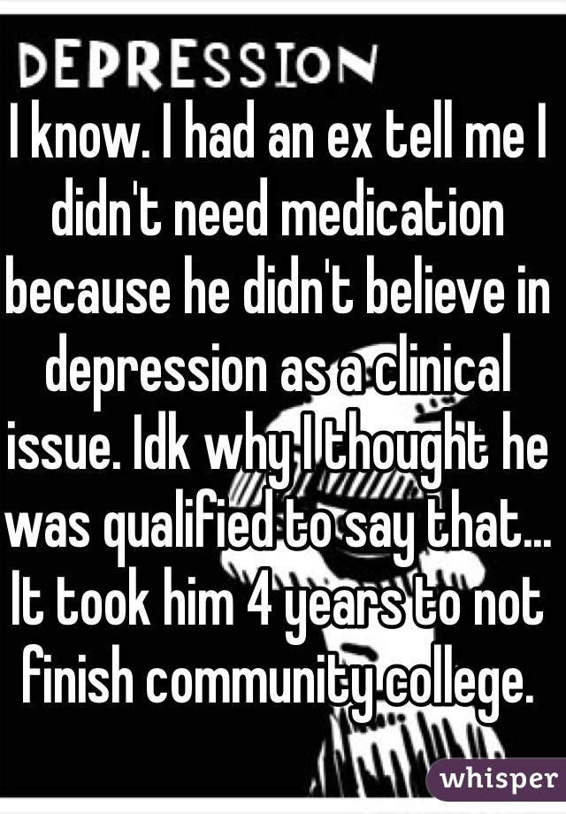 I know. I had an ex tell me I didn't need medication because he didn't believe in depression as a clinical issue. Idk why I thought he was qualified to say that... It took him 4 years to not finish community college. 