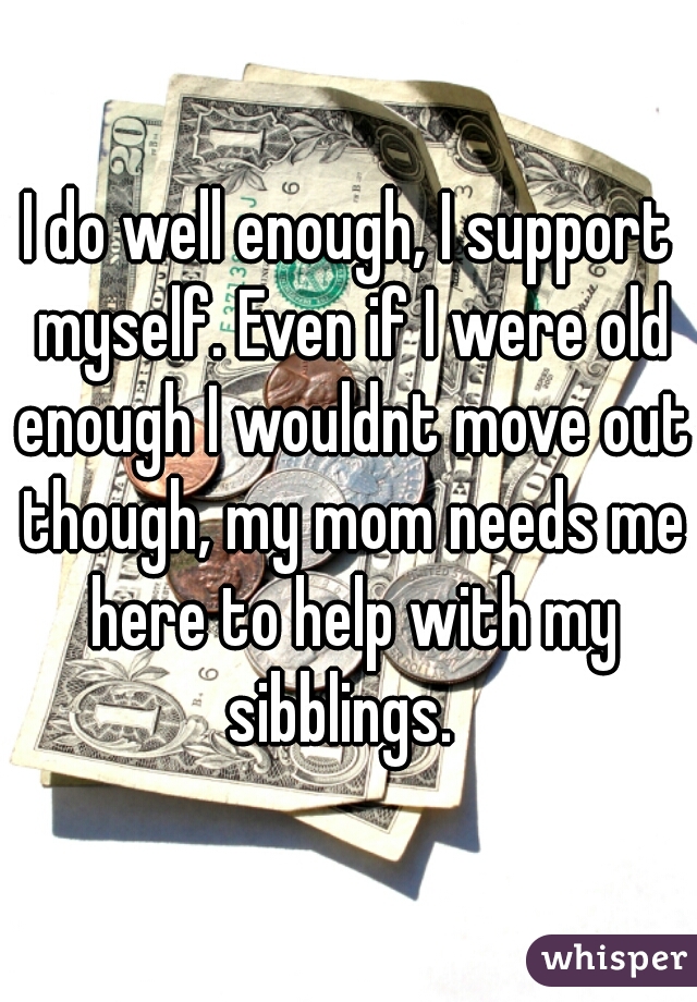 I do well enough, I support myself. Even if I were old enough I wouldnt move out though, my mom needs me here to help with my sibblings.  