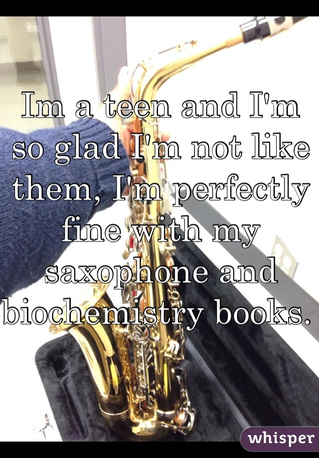 Im a teen and I'm so glad I'm not like them, I'm perfectly fine with my saxophone and biochemistry books. 