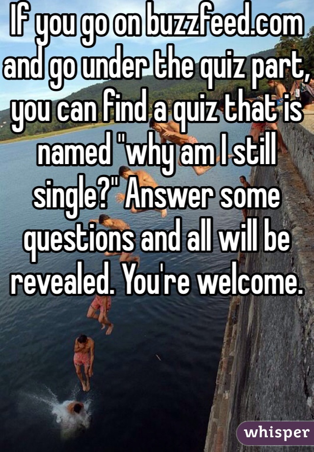 If you go on buzzfeed.com and go under the quiz part, you can find a quiz that is named "why am I still single?" Answer some questions and all will be revealed. You're welcome.