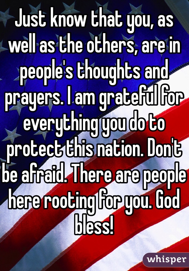 Just know that you, as well as the others, are in people's thoughts and prayers. I am grateful for everything you do to protect this nation. Don't be afraid. There are people here rooting for you. God bless!