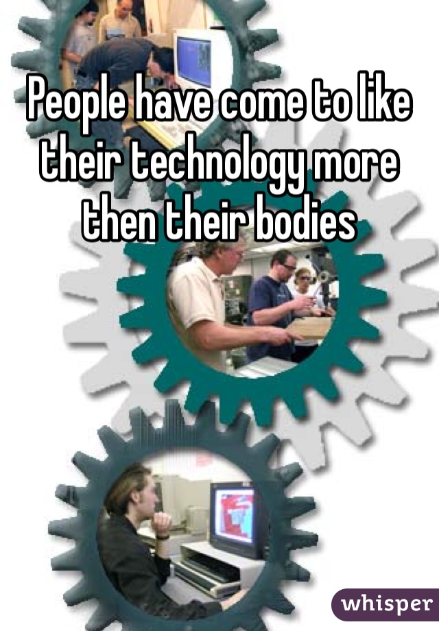 People have come to like their technology more then their bodies 