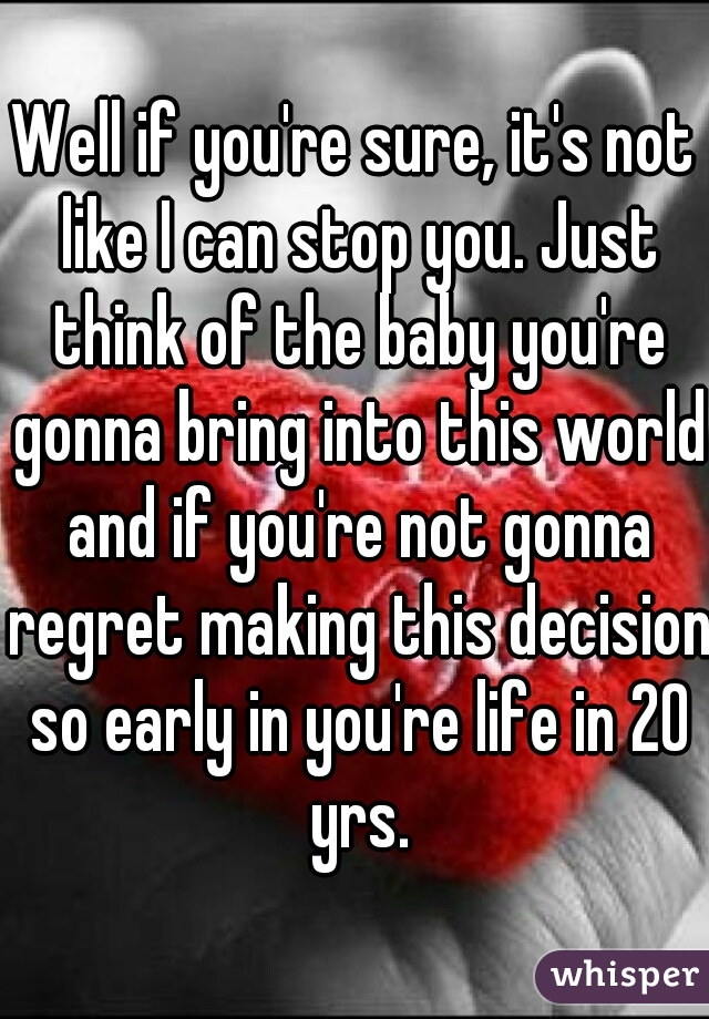 Well if you're sure, it's not like I can stop you. Just think of the baby you're gonna bring into this world and if you're not gonna regret making this decision so early in you're life in 20 yrs.