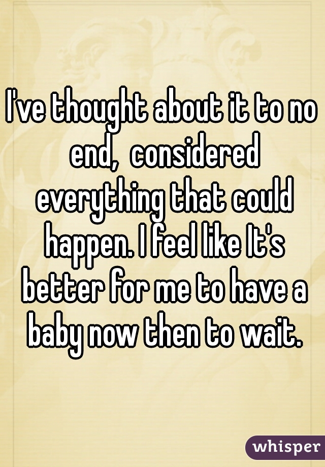 I've thought about it to no end,  considered everything that could happen. I feel like It's better for me to have a baby now then to wait.