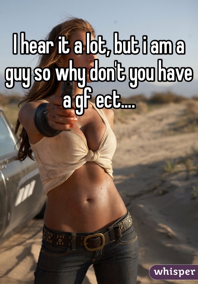 I hear it a lot, but i am a guy so why don't you have a gf ect....