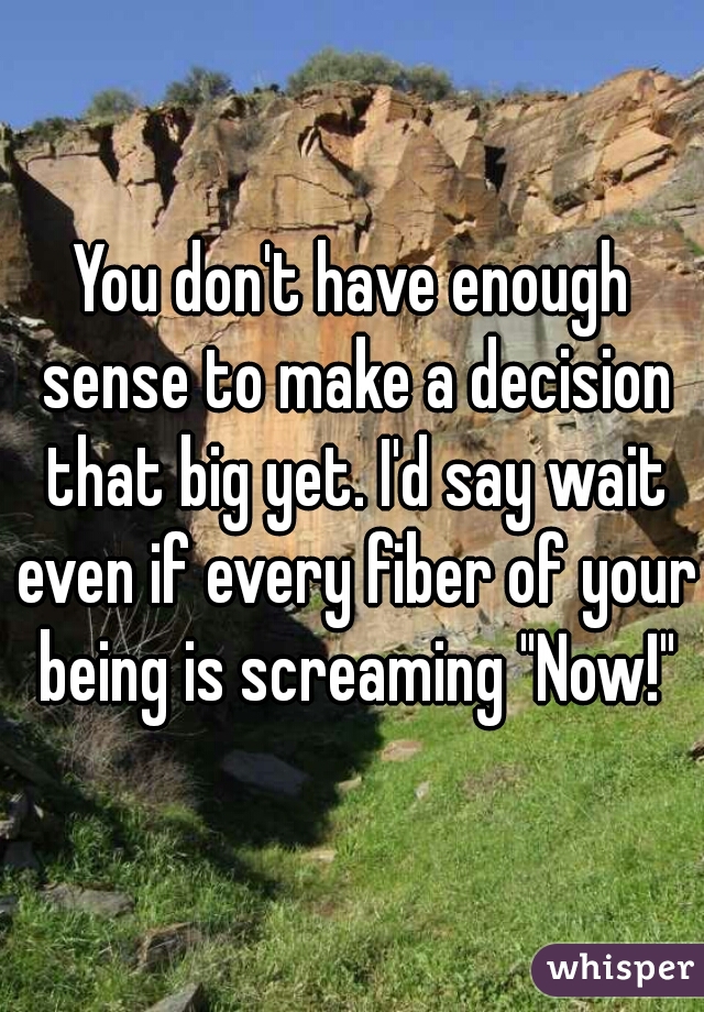 You don't have enough sense to make a decision that big yet. I'd say wait even if every fiber of your being is screaming "Now!"