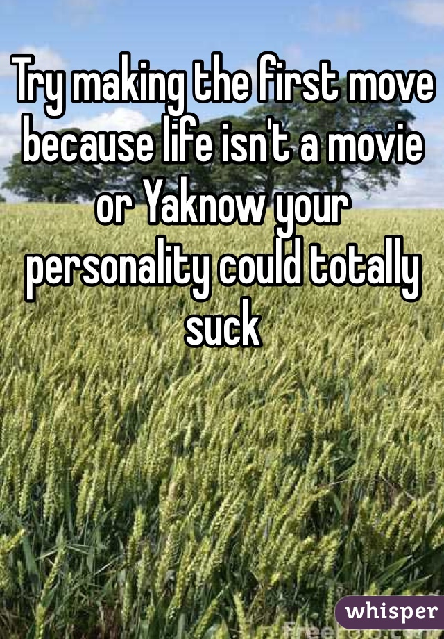 Try making the first move because life isn't a movie or Yaknow your personality could totally suck