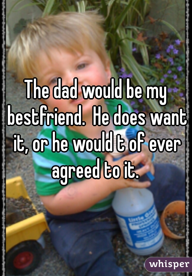 The dad would be my bestfriend.  He does want it, or he would t of ever agreed to it. 