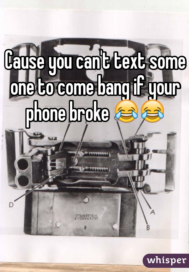 Cause you can't text some one to come bang if your phone broke 😂😂