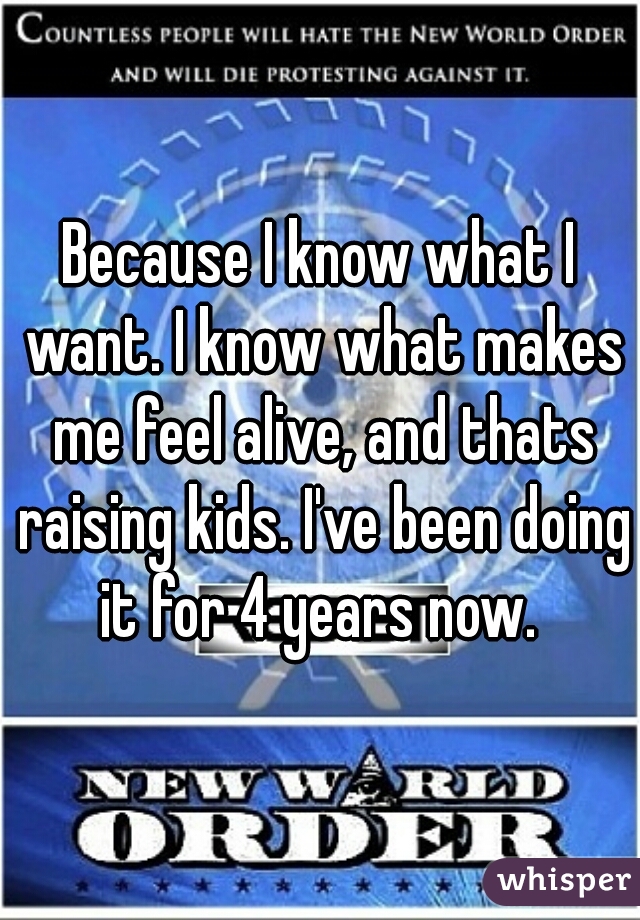 Because I know what I want. I know what makes me feel alive, and thats raising kids. I've been doing it for 4 years now. 