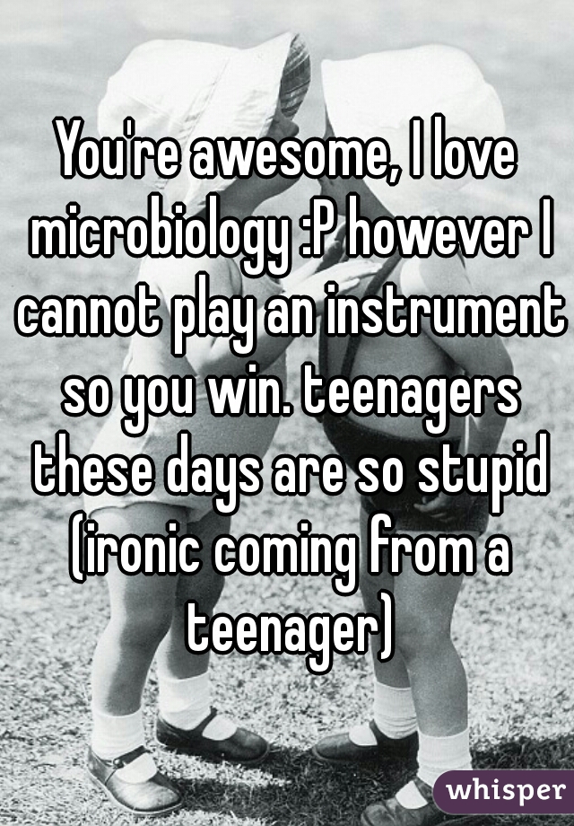 You're awesome, I love microbiology :P however I cannot play an instrument so you win. teenagers these days are so stupid (ironic coming from a teenager)