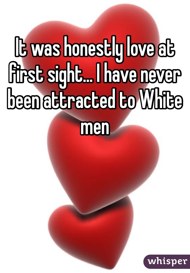 It was honestly love at first sight... I have never been attracted to White men