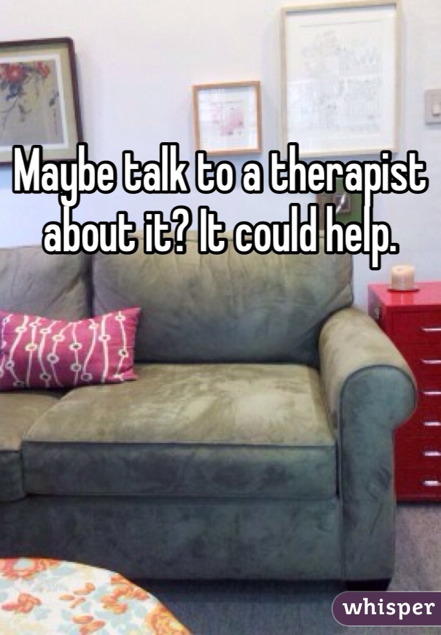 Maybe talk to a therapist about it? It could help.