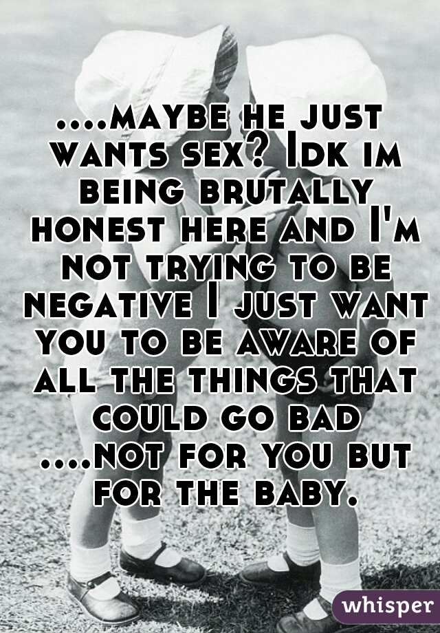 ....maybe he just wants sex? Idk im being brutally honest here and I'm not trying to be negative I just want you to be aware of all the things that could go bad ....not for you but for the baby.