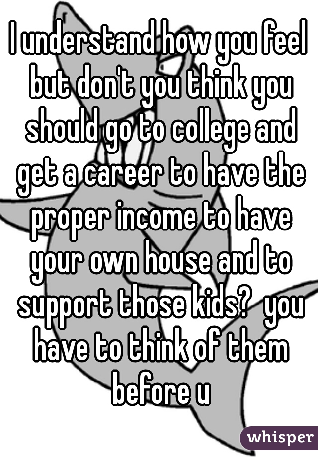 I understand how you feel but don't you think you should go to college and get a career to have the proper income to have your own house and to support those kids?  you have to think of them before u