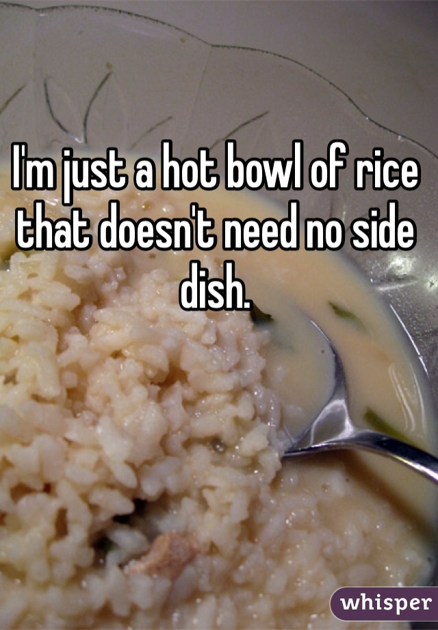 I'm just a hot bowl of rice that doesn't need no side dish. 