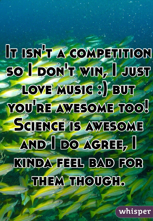 It isn't a competition so I don't win, I just love music :) but you're awesome too! Science is awesome and I do agree, I kinda feel bad for them though.