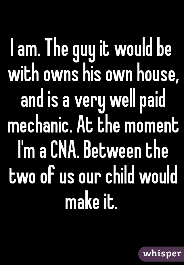 I am. The guy it would be with owns his own house, and is a very well paid mechanic. At the moment I'm a CNA. Between the two of us our child would make it. 