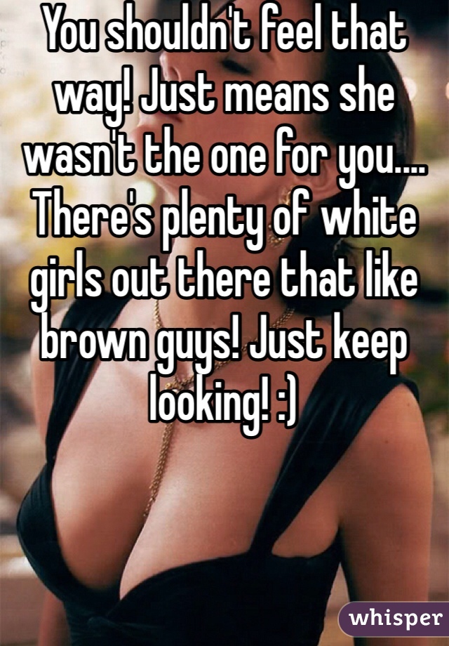 You shouldn't feel that way! Just means she wasn't the one for you.... There's plenty of white girls out there that like brown guys! Just keep looking! :)