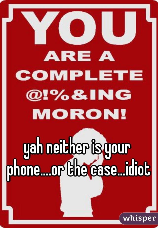 yah neither is your phone....or the case...idiot